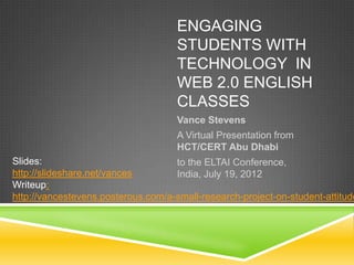 ENGAGING
                                     STUDENTS WITH
                                     TECHNOLOGY IN
                                     WEB 2.0 ENGLISH
                                     CLASSES
                                     Vance Stevens
                                     A Virtual Presentation from
                                     HCT/CERT Abu Dhabi
Slides:                             to the ELTAI Conference,
http://slideshare.net/vances        India, July 19, 2012
Writeup:
http://vancestevens.posterous.com/a-small-research-project-on-student-attitude
 