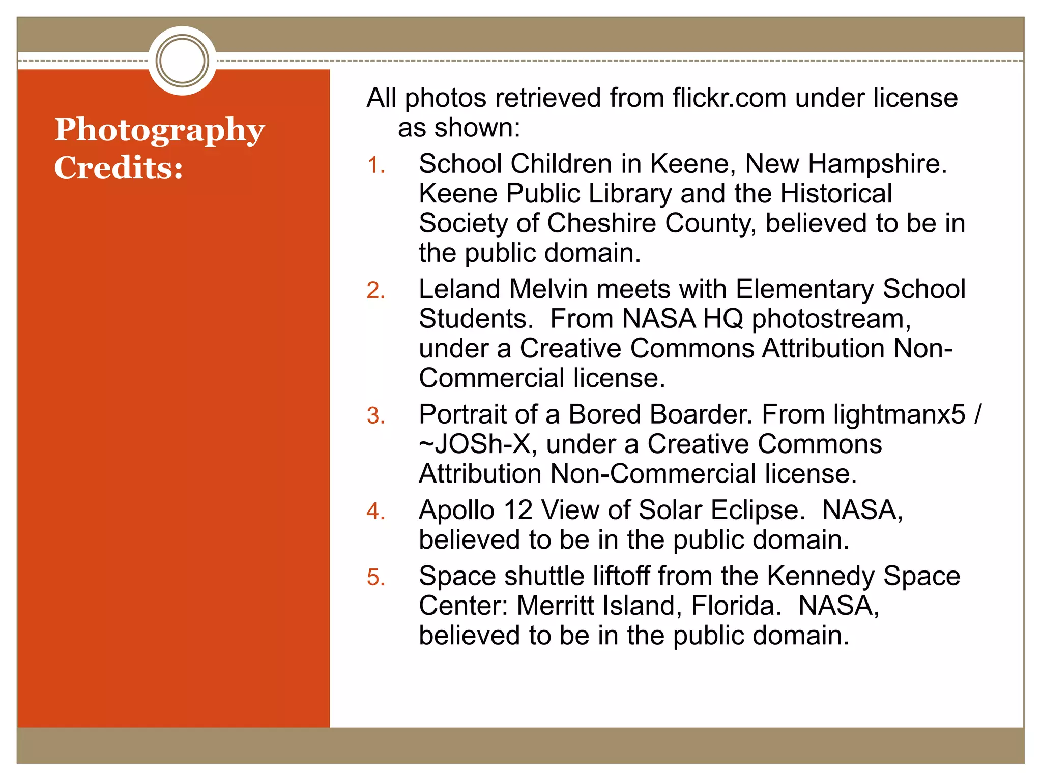 Photography Credits:All photos retrieved from flickr.com under license as shown:School Children in Keene, New Hampshire.  Keene Public Library and the Historical Society of Cheshire County, believed to be in the public domain.Leland Melvin meets with Elementary School Students.  From NASA HQ photostream, under a Creative Commons Attribution Non-Commercial license.Portrait of a Bored Boarder. From lightmanx5 / ~JOSh-X, under a Creative Commons Attribution Non-Commercial license.Apollo 12 View of Solar Eclipse.  NASA, believed to be in the public domain.Space shuttle liftoff from the Kennedy Space Center: Merritt Island, Florida.  NASA, believed to be in the public domain.