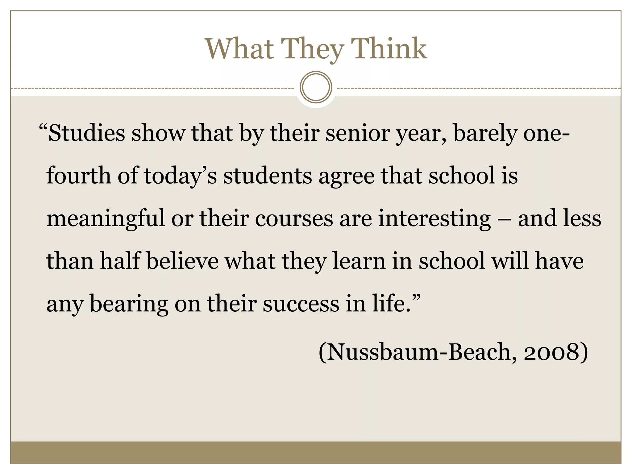 What They Think  “Studies show that by their senior year, barely one-fourth of today’s students agree that school is meaningful or their courses are interesting – and less than half believe what they learn in school will have any bearing on their success in life.”                                                   (Nussbaum-Beach, 2008)