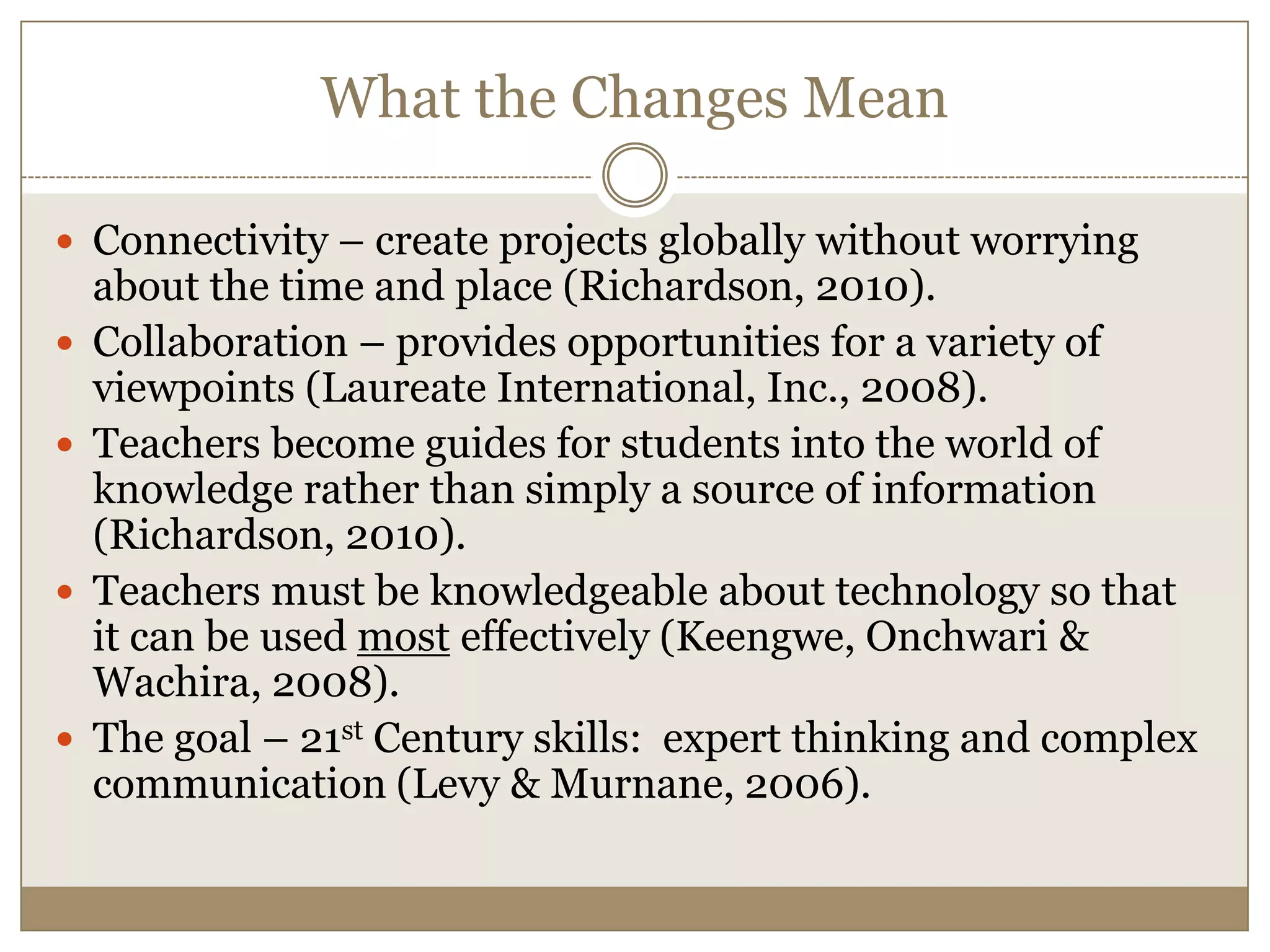 What the Changes MeanConnectivity – create projects globally without worrying about the time and place (Richardson, 2010).Collaboration – provides opportunities for a variety of viewpoints (Laureate International, Inc., 2008).Teachers become guides for students into the world of knowledge rather than simply a source of information (Richardson, 2010).Teachers must be knowledgeable about technology so that it can be used most effectively (Keengwe, Onchwari & Wachira, 2008).The goal – 21st Century skills:  expert thinking and complex communication (Levy & Murnane, 2006).