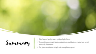 Summary
• Student Engagement has a direct impact on motivation and quality of learning.
• Community of Inquiry is a framework that promotes quality of learning through development of cognitive, teacher, and social
presence in the online environment.
• These presences are interdependent and together create a meaningful learning experience.
 