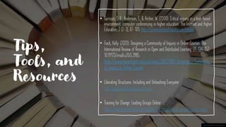 Tips,
Tools, and
Resources
• Garrison, D. R., Anderson, T., & Archer, W. (2000). Critical inquiry in a text-based
environment: computer conferencing in higher education. The Internet and Higher
Education, 2 (2-3), 87-105 http://communitiesofinquiry.com/model
• Fiock, Holly. (2020). Designing a Community of Inquiry in Online Courses. The
International Review of Research in Open and Distributed Learning. 21. 134-152.
10.19173/irrodl.v20i5.3985.
https://www.researchgate.net/publication/338525880_Designing_a_Community_
of_Inquiry_in_Online_Courses
• Liberating Structures: Including and Unleashing Everyone
http://www.liberatingstructures.com/
• Training for Change: Leading Groups Online
https://www.trainingforchange.org/training_tools/leading-groups-online-book/
This Photo by Unknown Author is licensed under CC BY
 