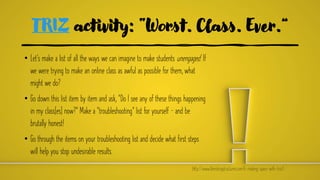 TRIZ activity: “Worst. Class. Ever.”
• Let’s make a list of all the ways we can imagine to make students unengaged. If
we were trying to make an online class as awful as possible for them, what
might we do?
• Go down this list item by item and ask, “Do I see any of these things happening
in my class[es] now?” Make a “troubleshooting” list for yourself — and be
brutally honest!
• Go through the items on your troubleshooting list and decide what first steps
will help you stop undesirable results.
(http://www.liberatingstructures.com/6-making-space-with-triz/)
 