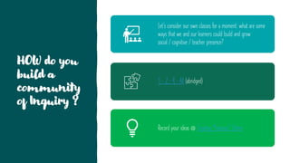 HOW do you
build a
community
of Inquiry ?
Let’s consider our own classes for a moment: what are some
ways that we and our learners could build and grow
social / cognitive / teacher presence?
1 - 2 – 4 – All (abridged)
Record your ideas @ Creating "Presence" Online
 