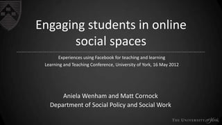Engaging students in online
social spaces
Experiences using Facebook for teaching and learning
Learning and Teaching Conference, University of York, 16 May 2012

Aniela Wenham and Matt Cornock
Department of Social Policy and Social Work

 