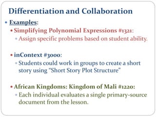 Differentiation and Collaboration
 Examples:
 Simplifying Polynomial Expressions #1321:
 Assign specific problems based on student ability.
 inContext #3000:
 Students could work in groups to create a short
story using “Short Story Plot Structure”
 African Kingdoms: Kingdom of Mali #1220:
 Each individual evaluates a single primary-source
document from the lesson.
 