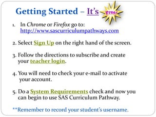 Getting Started – It’s
1. In Chrome or Firefox go to:
http://www.sascurriculumpathways.com
2. Select Sign Up on the right hand of the screen.
3. Follow the directions to subscribe and create
your teacher login.
4. You will need to check your e-mail to activate
your account.
5. Do a System Requirements check and now you
can begin to use SAS Curriculum Pathway.
**Remember to record your student’s username.
 
