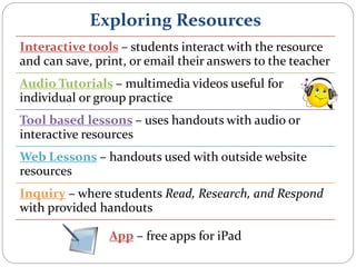 Exploring Resources
Interactive tools – students interact with the resource
and can save, print, or email their answers to the teacher
Audio Tutorials – multimedia videos useful for
individual or group practice
Tool based lessons – uses handouts with audio or
interactive resources
Web Lessons – handouts used with outside website
resources
Inquiry – where students Read, Research, and Respond
with provided handouts
App – free apps for iPad
 