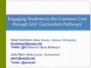 Copyright © 2013, SAS Institute Inc. All rights reserved.
Engaging Students in the Common Core
through SAS® Curriculum Pathways®
Katie Hutchison (Wake County – Science / SS teacher)
khutchison@wcpss.net
Twitter: @KTHutch13 (Katie Bollinger)
Julie Stern (Wake County – ELA teacher)
jstern@wcpss.net
Twitter: @jsinarski
 