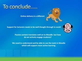 Online delivery is a different




Support for lecturers needs to be well thought through to avoid


         Passive content translates well on to Moodle but how
                    do we actively engage students?

      We need to understand and be able to use the tools in Moodle
                which will support more active learning.
 