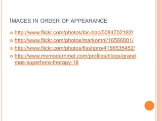 IMAGES IN ORDER OF APPEARANCE
 http://www.flickr.com/photos/lac-bac/5084702182/
 http://www.flickr.com/photos/markomni/16566001/

 http://www.flickr.com/photos/flashpro/4156535452/

 http://www.mymodernmet.com/profiles/blogs/grand
  mas-superhero-therapy-18
 