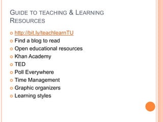 GUIDE TO TEACHING & LEARNING
RESOURCES
 http://bit.ly/teachlearnTU
 Find a blog to read

 Open educational resources

 Khan Academy

 TED

 Poll Everywhere

 Time Management

 Graphic organizers

 Learning styles
 