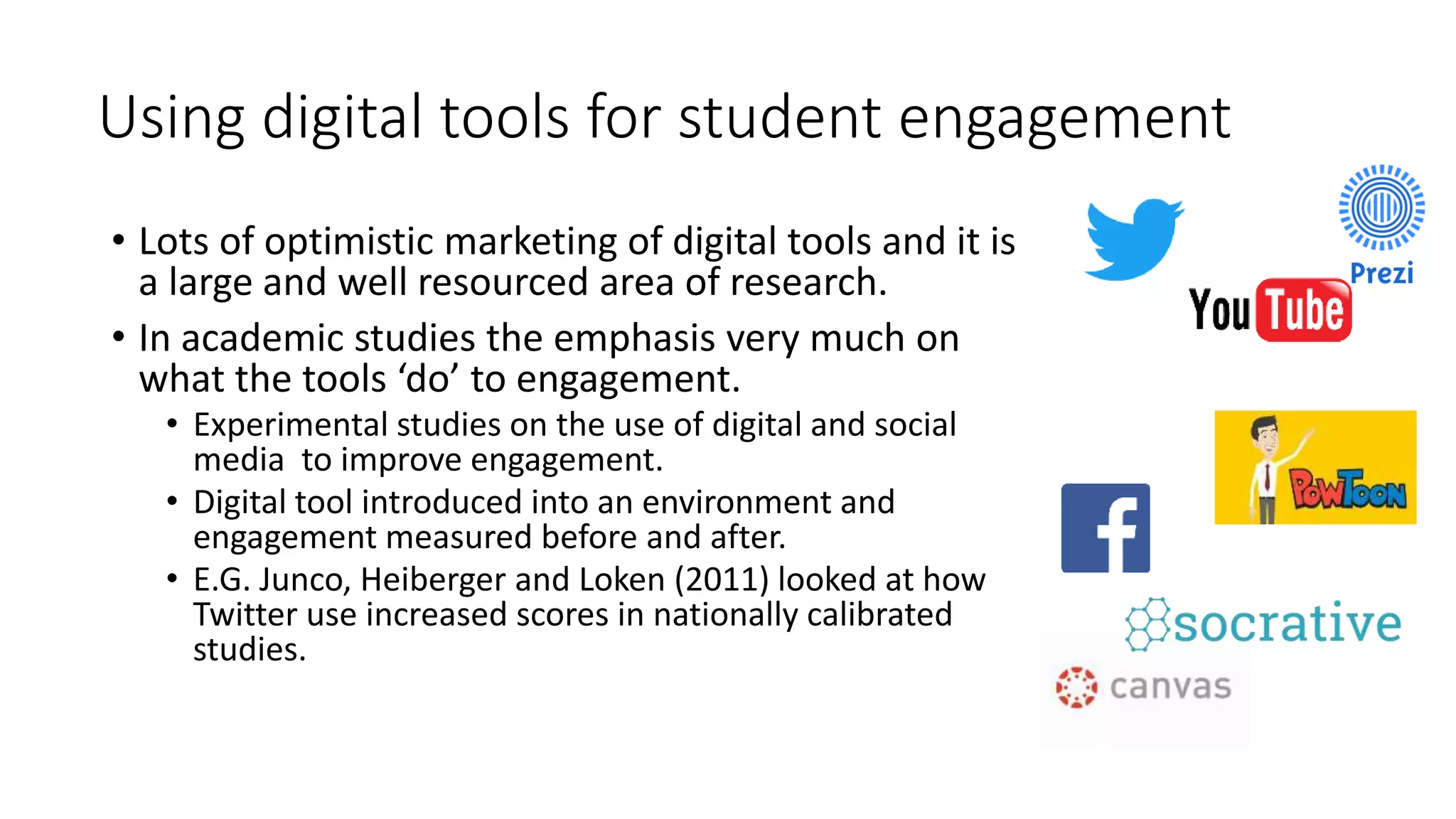 Using digital tools for student engagement
• Lots of optimistic marketing of digital tools and it is
a large and well resourced area of research.
• In academic studies the emphasis very much on
what the tools ‘do’ to engagement.
• Experimental studies on the use of digital and social
media to improve engagement.
• Digital tool introduced into an environment and
engagement measured before and after.
• E.G. Junco, Heiberger and Loken (2011) looked at how
Twitter use increased scores in nationally calibrated
studies.
 