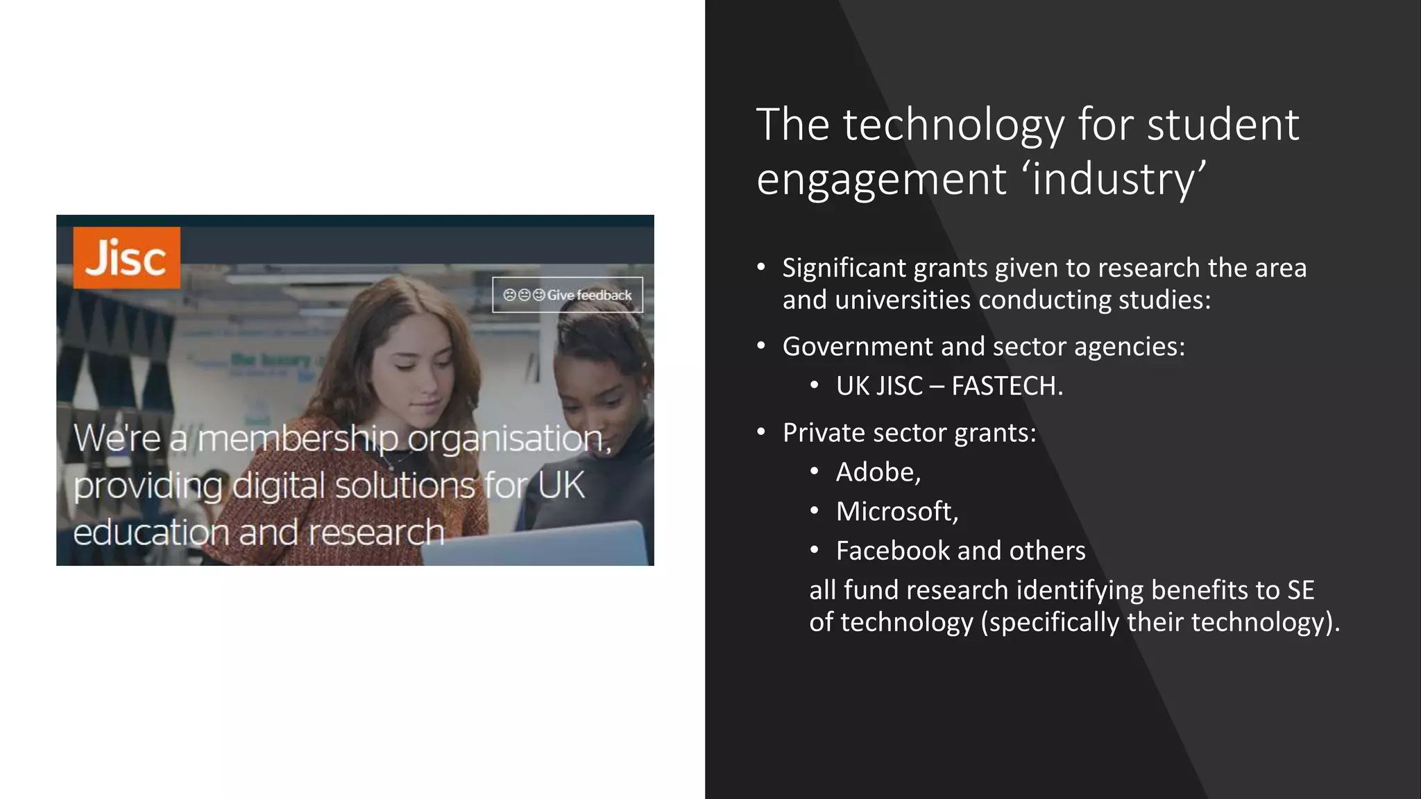 The technology for student
engagement ‘industry’
• Significant grants given to research the area
and universities conducting studies:
• Government and sector agencies:
• UK JISC – FASTECH.
• Private sector grants:
• Adobe,
• Microsoft,
• Facebook and others
all fund research identifying benefits to SE
of technology (specifically their technology).
 