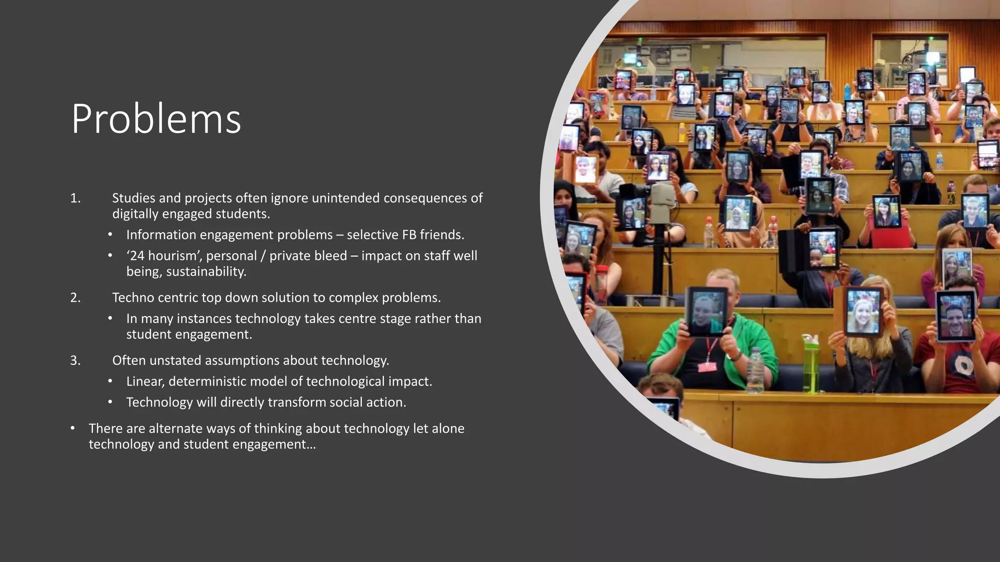 Problems
1. Studies and projects often ignore unintended consequences of
digitally engaged students.
• Information engagement problems – selective FB friends.
• ‘24 hourism’, personal / private bleed – impact on staff well
being, sustainability.
2. Techno centric top down solution to complex problems.
• In many instances technology takes centre stage rather than
student engagement.
3. Often unstated assumptions about technology.
• Linear, deterministic model of technological impact.
• Technology will directly transform social action.
• There are alternate ways of thinking about technology let alone
technology and student engagement…
 