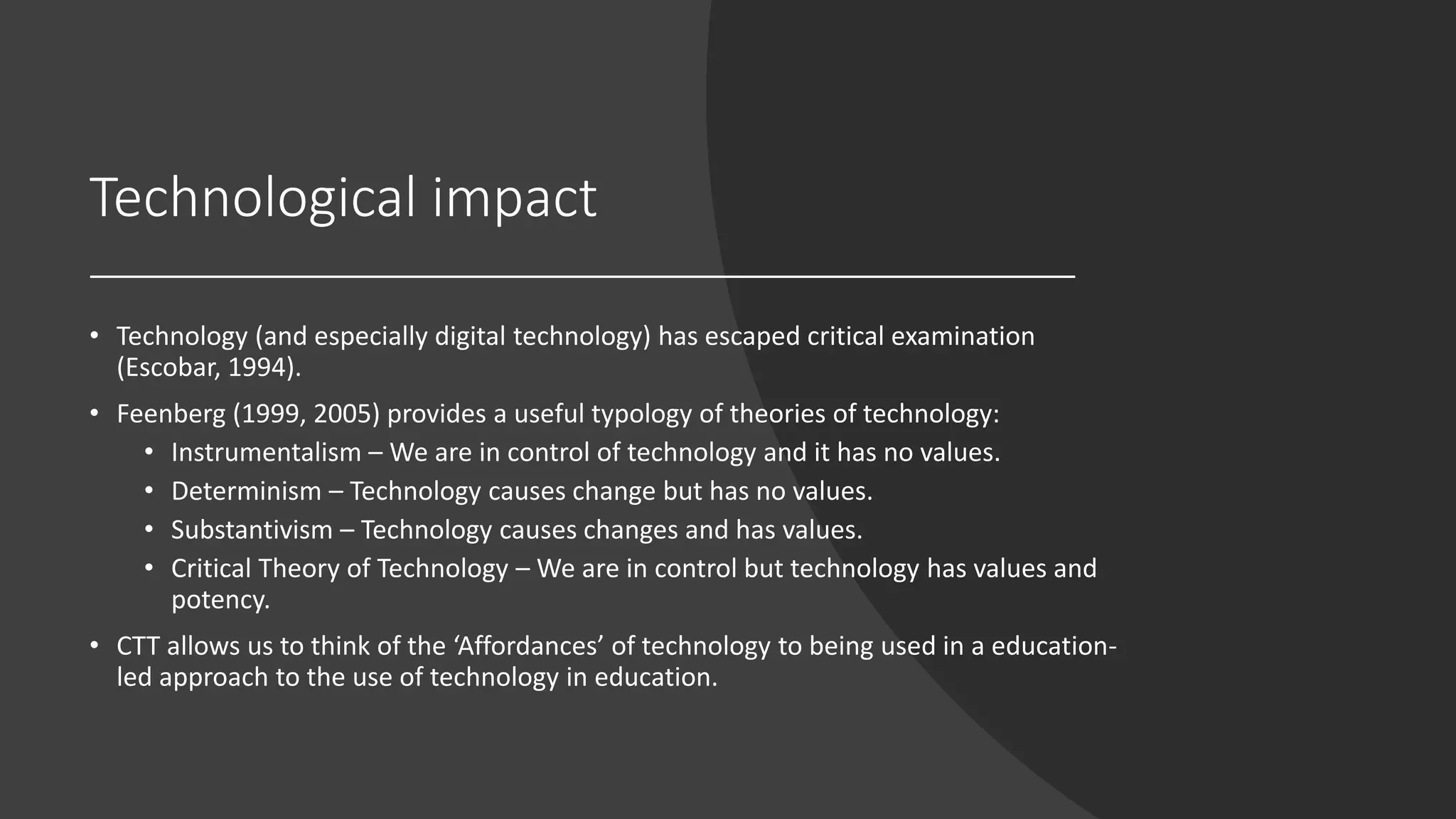 Technological impact
• Technology (and especially digital technology) has escaped critical examination
(Escobar, 1994).
• Feenberg (1999, 2005) provides a useful typology of theories of technology:
• Instrumentalism – We are in control of technology and it has no values.
• Determinism – Technology causes change but has no values.
• Substantivism – Technology causes changes and has values.
• Critical Theory of Technology – We are in control but technology has values and
potency.
• CTT allows us to think of the ‘Affordances’ of technology to being used in a education-
led approach to the use of technology in education.
 