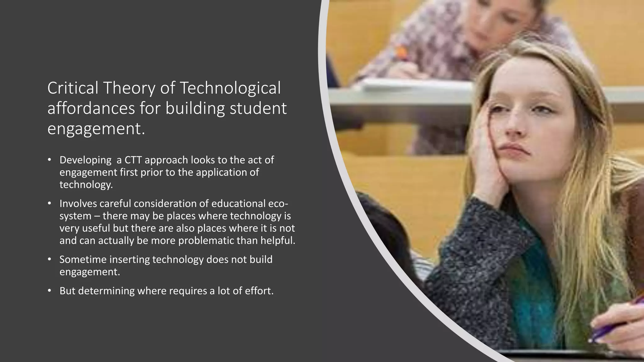 Critical Theory of Technological
affordances for building student
engagement.
• Developing a CTT approach looks to the act of
engagement first prior to the application of
technology.
• Involves careful consideration of educational eco-
system – there may be places where technology is
very useful but there are also places where it is not
and can actually be more problematic than helpful.
• Sometime inserting technology does not build
engagement.
• But determining where requires a lot of effort.
 