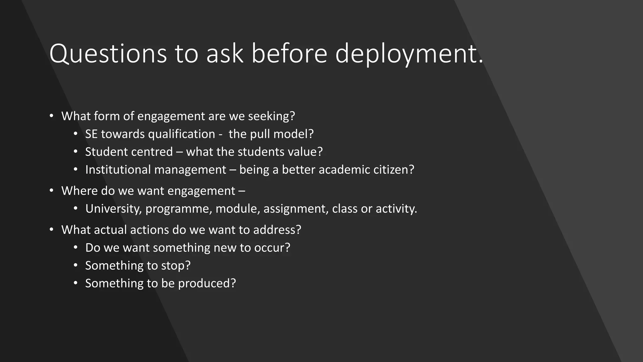 Questions to ask before deployment.
• What form of engagement are we seeking?
• SE towards qualification - the pull model?
• Student centred – what the students value?
• Institutional management – being a better academic citizen?
• Where do we want engagement –
• University, programme, module, assignment, class or activity.
• What actual actions do we want to address?
• Do we want something new to occur?
• Something to stop?
• Something to be produced?
 