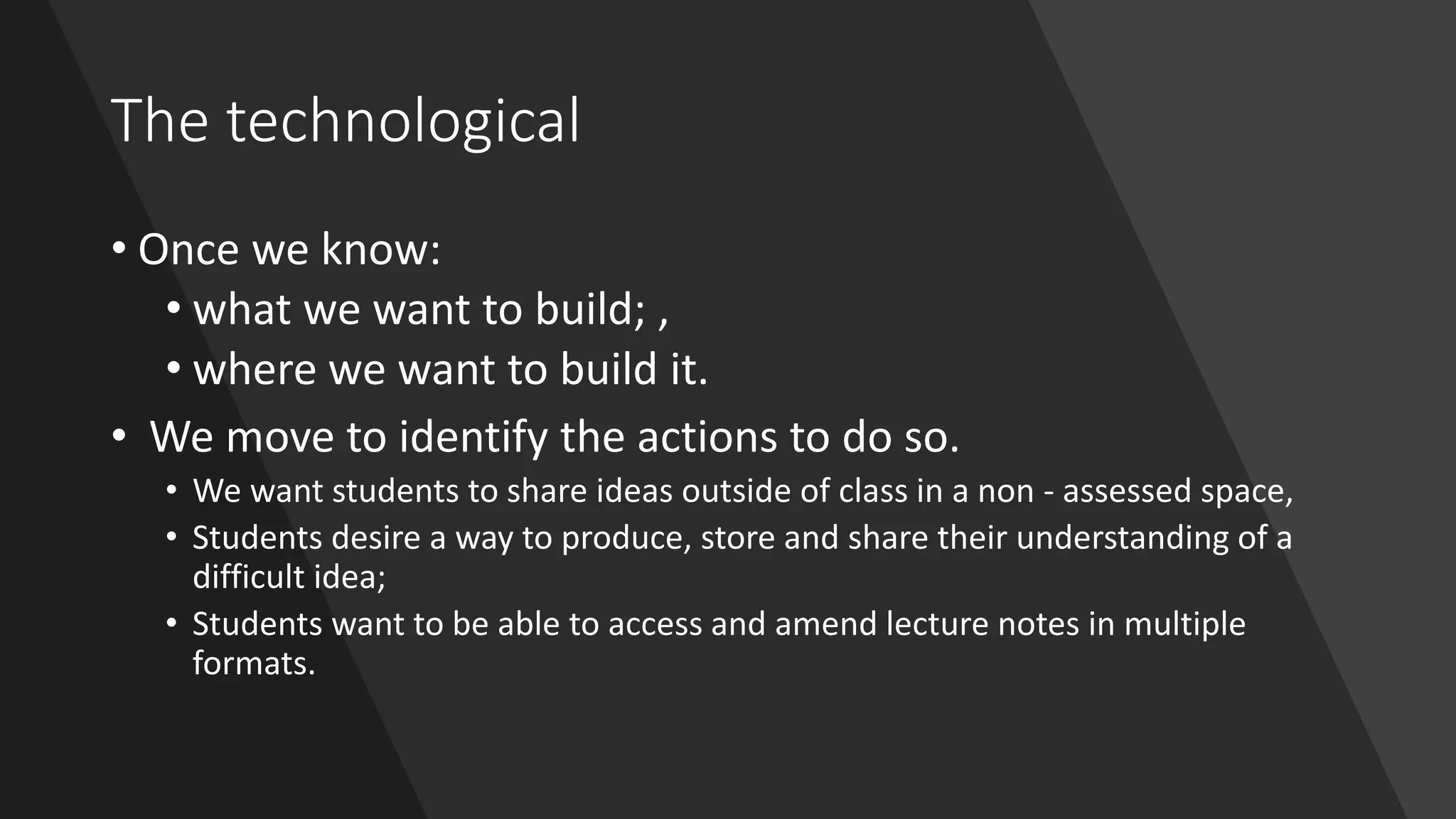 The technological
• Once we know:
• what we want to build; ,
• where we want to build it.
• We move to identify the actions to do so.
• We want students to share ideas outside of class in a non - assessed space,
• Students desire a way to produce, store and share their understanding of a
difficult idea;
• Students want to be able to access and amend lecture notes in multiple
formats.
 