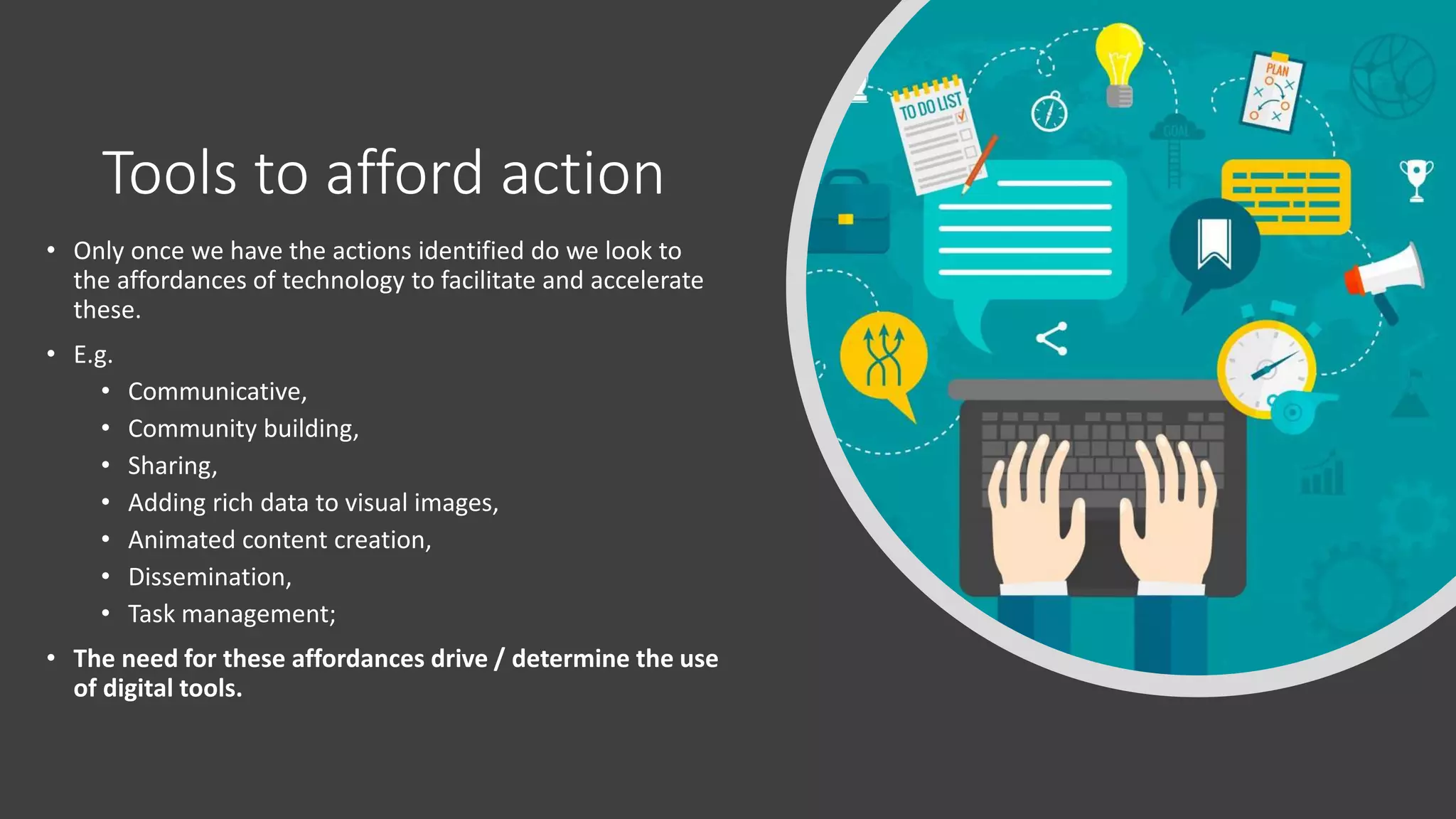 Tools to afford action
• Only once we have the actions identified do we look to
the affordances of technology to facilitate and accelerate
these.
• E.g.
• Communicative,
• Community building,
• Sharing,
• Adding rich data to visual images,
• Animated content creation,
• Dissemination,
• Task management;
• The need for these affordances drive / determine the use
of digital tools.
 