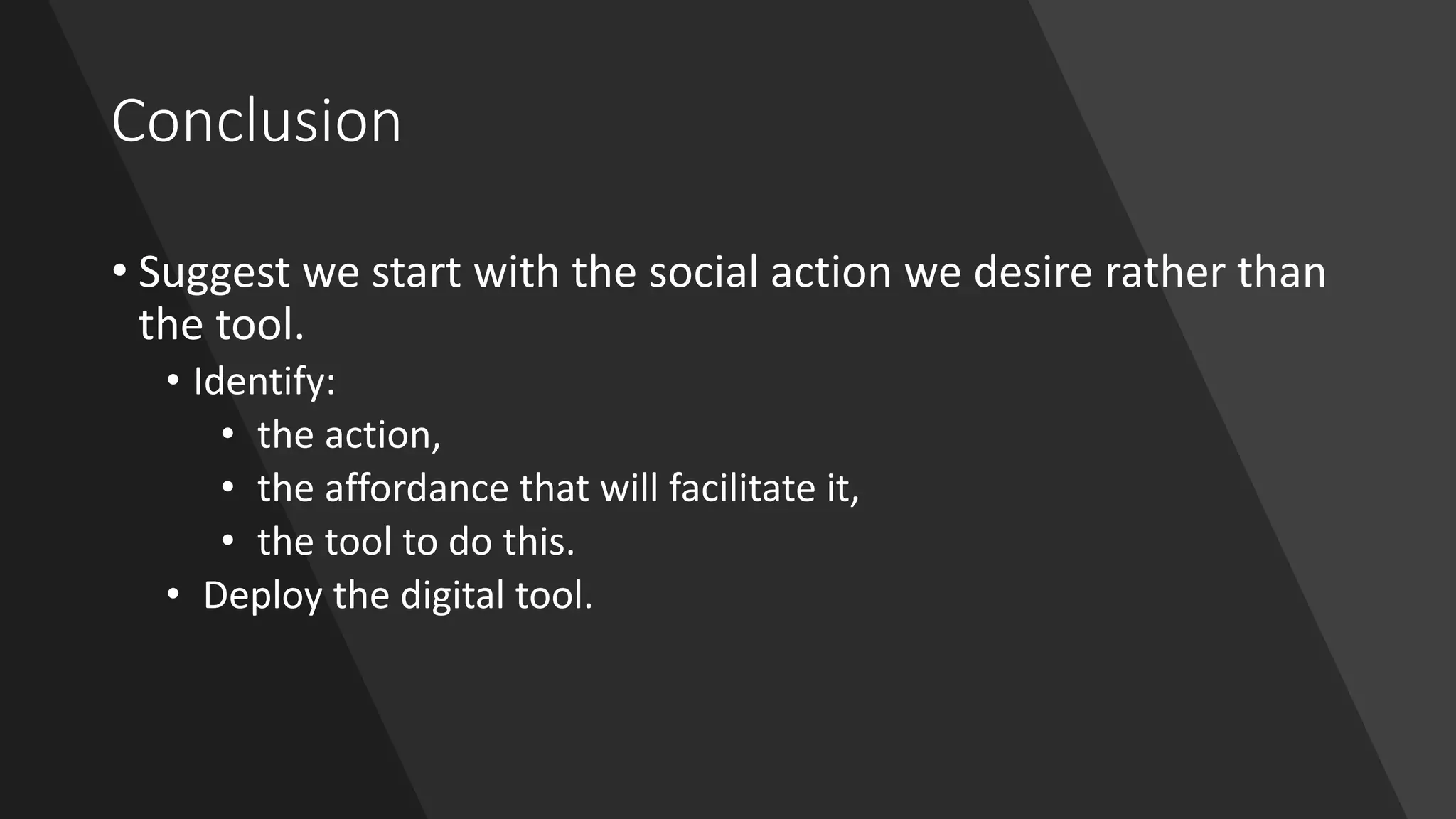 Conclusion
• Suggest we start with the social action we desire rather than
the tool.
• Identify:
• the action,
• the affordance that will facilitate it,
• the tool to do this.
• Deploy the digital tool.
 