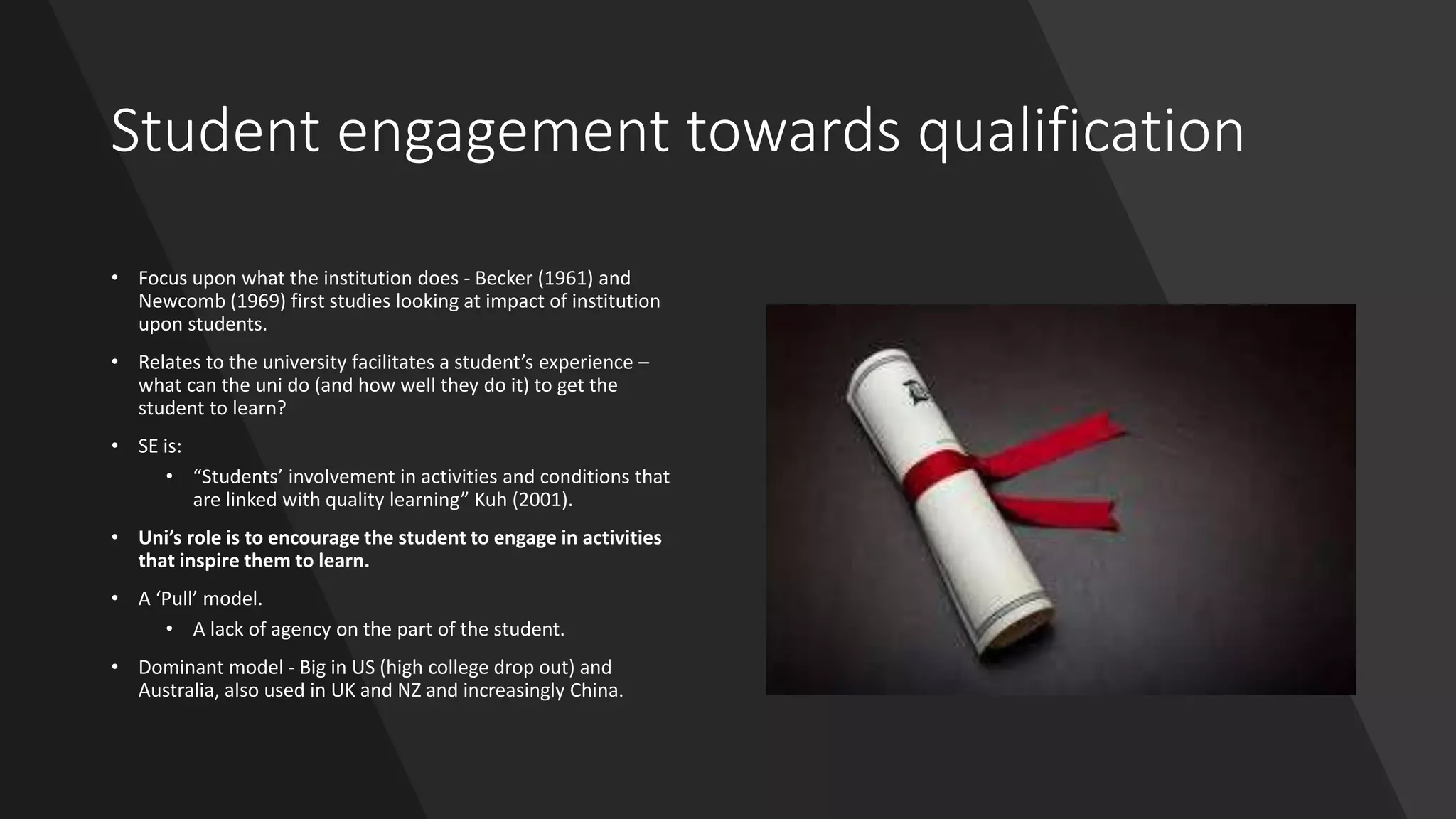 Student engagement towards qualification
• Focus upon what the institution does - Becker (1961) and
Newcomb (1969) first studies looking at impact of institution
upon students.
• Relates to the university facilitates a student’s experience –
what can the uni do (and how well they do it) to get the
student to learn?
• SE is:
• “Students’ involvement in activities and conditions that
are linked with quality learning” Kuh (2001).
• Uni’s role is to encourage the student to engage in activities
that inspire them to learn.
• A ‘Pull’ model.
• A lack of agency on the part of the student.
• Dominant model - Big in US (high college drop out) and
Australia, also used in UK and NZ and increasingly China.
 