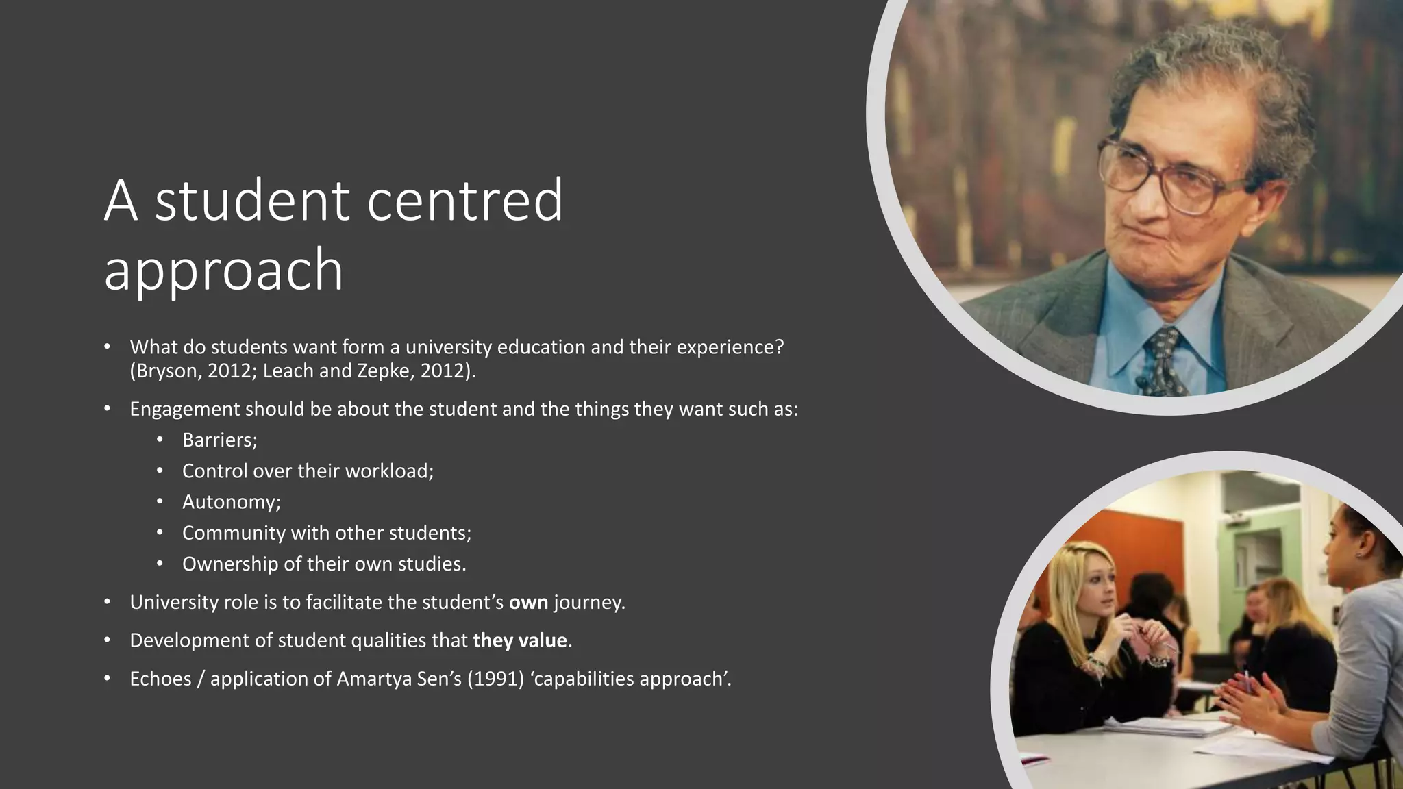 A student centred
approach
• What do students want form a university education and their experience?
(Bryson, 2012; Leach and Zepke, 2012).
• Engagement should be about the student and the things they want such as:
• Barriers;
• Control over their workload;
• Autonomy;
• Community with other students;
• Ownership of their own studies.
• University role is to facilitate the student’s own journey.
• Development of student qualities that they value.
• Echoes / application of Amartya Sen’s (1991) ‘capabilities approach’.
 