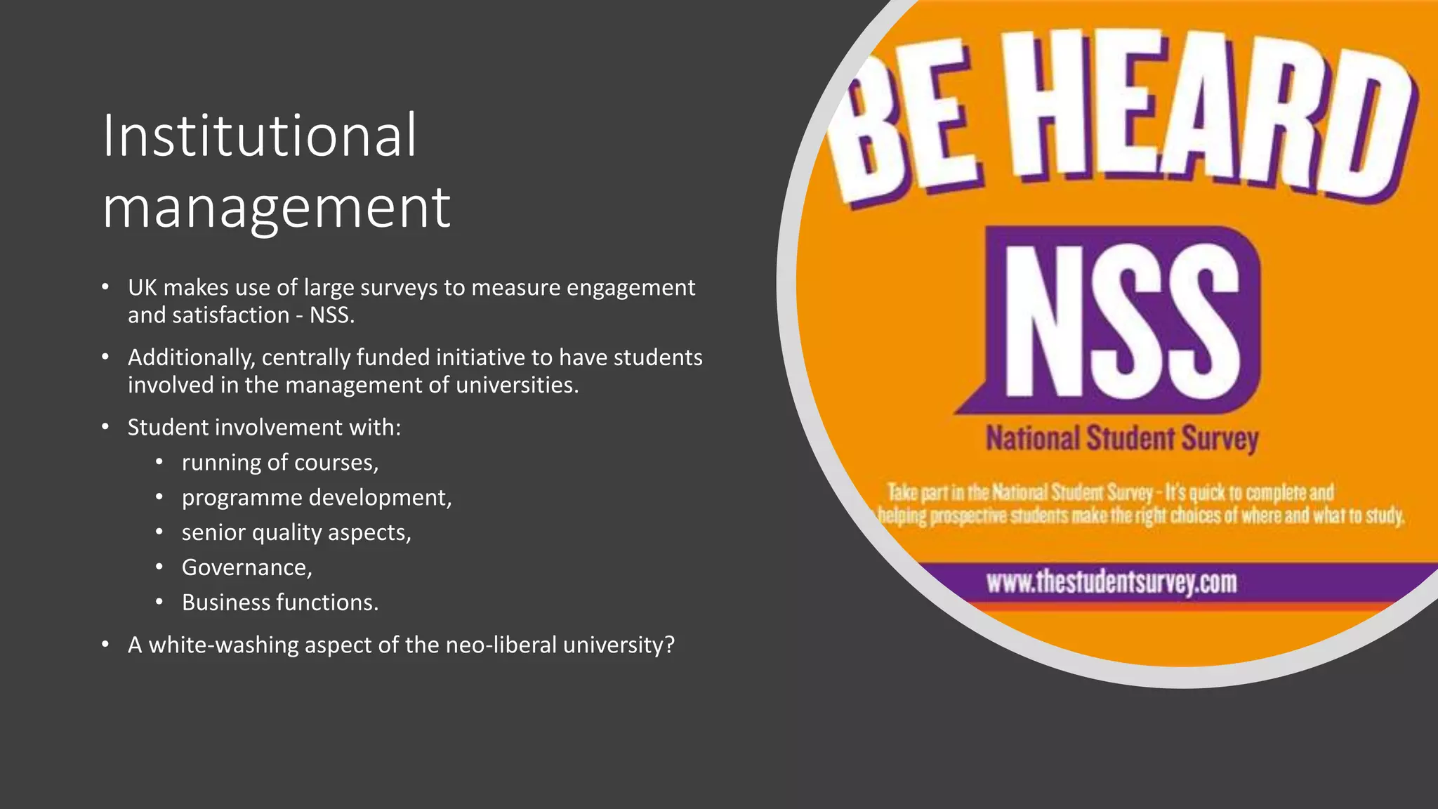 Institutional
management
• UK makes use of large surveys to measure engagement
and satisfaction - NSS.
• Additionally, centrally funded initiative to have students
involved in the management of universities.
• Student involvement with:
• running of courses,
• programme development,
• senior quality aspects,
• Governance,
• Business functions.
• A white-washing aspect of the neo-liberal university?
 
