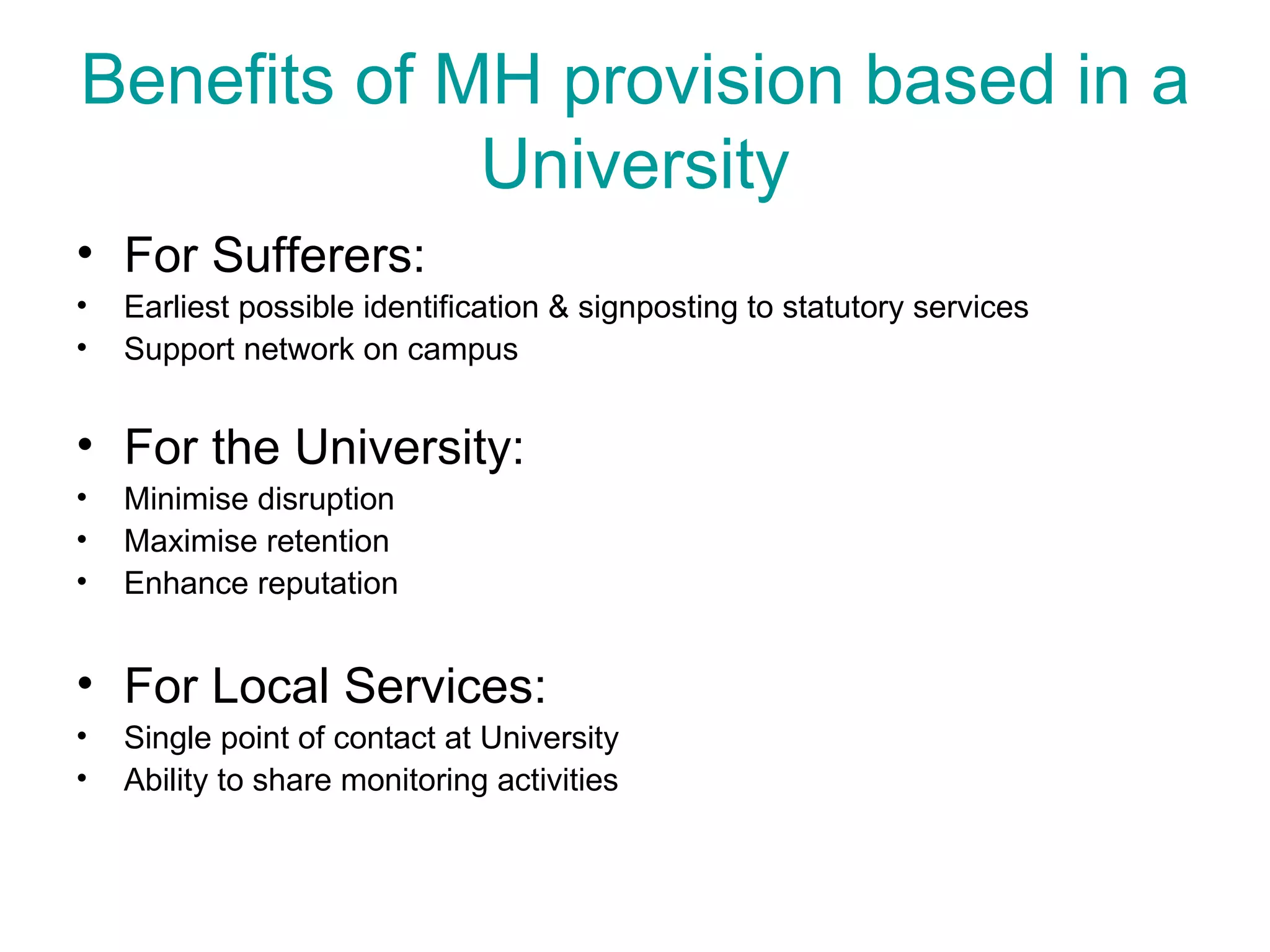 Benefits of MH provision based in a University For Sufferers: Earliest possible identification & signposting to statutory services Support network on campus For the University: Minimise disruption Maximise retention Enhance reputation For Local Services: Single point of contact at University Ability to share monitoring activities