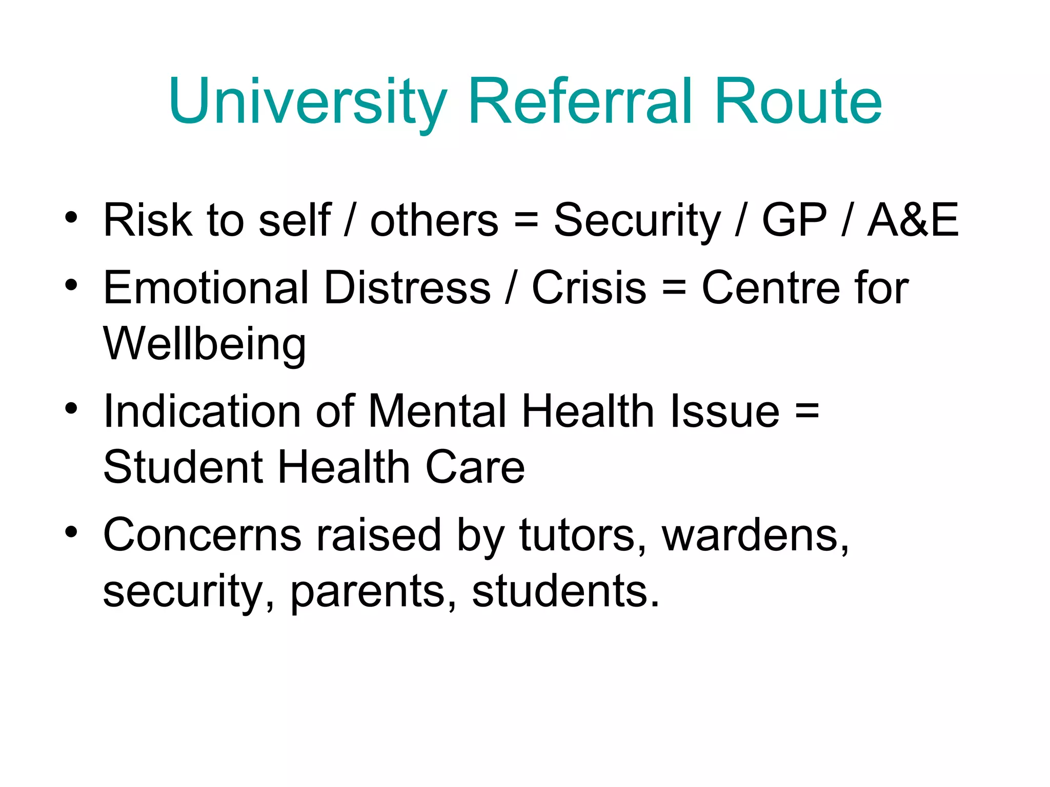 University Referral Route Risk to self / others = Security / GP / A&E Emotional Distress / Crisis = Centre for Wellbeing Indication of Mental Health Issue = Student Health Care Concerns raised by tutors, wardens, security, parents, students.