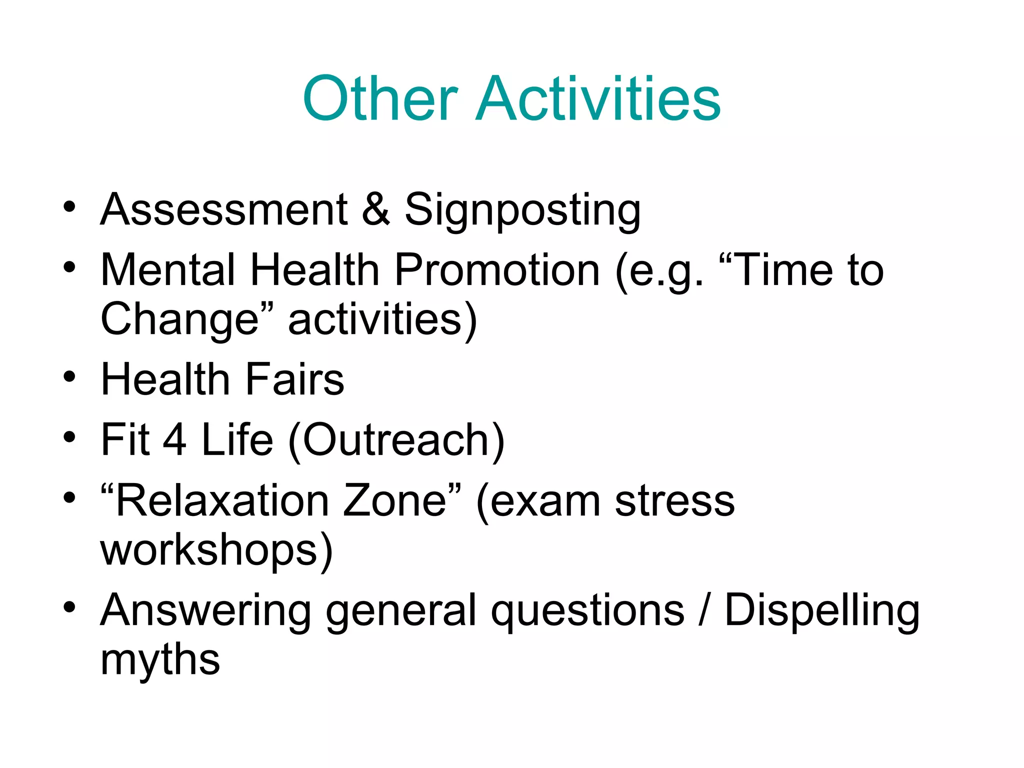 Other Activities Assessment & Signposting Mental Health Promotion (e.g. “Time to Change” activities) Health Fairs Fit 4 Life (Outreach) “Relaxation Zone” (exam stress workshops) Answering general questions / Dispelling myths