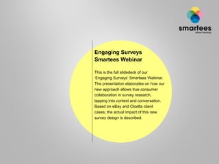 Engaging Surveys
Smartees Webinar
This is the full slidedeck of our
‘Engaging Surveys’ Smartees Webinar.
The presentation elaborates on how our
new approach allows true consumer
collaboration in survey research,
tapping into context and conversation.
Based on eBay and Cloetta client
cases, the actual impact of this new
survey design is described.

 