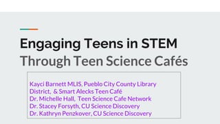 Engaging Teens in STEM
Through Teen Science Cafés
Kayci Barnett MLIS, Pueblo City County Library
District, & Smart Alecks Teen Café
Dr. Michelle Hall, Teen Science Cafe Network
Dr. Stacey Forsyth, CU Science Discovery
Dr. Kathryn Penzkover, CU Science Discovery
 
