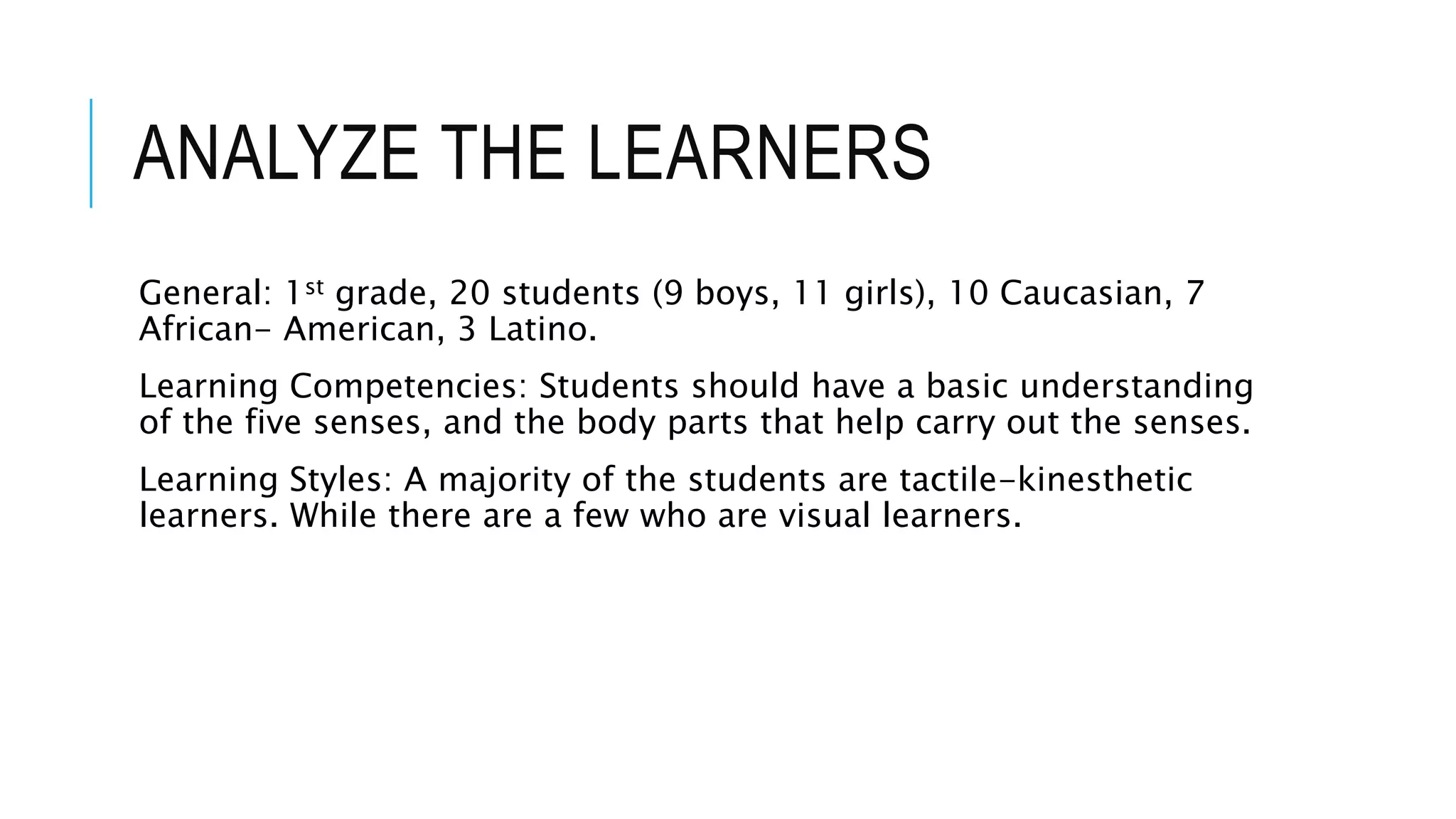 ANALYZE THE LEARNERS
General: 1st grade, 20 students (9 boys, 11 girls), 10 Caucasian, 7
African- American, 3 Latino.
Learning Competencies: Students should have a basic understanding
of the five senses, and the body parts that help carry out the senses.
Learning Styles: A majority of the students are tactile-kinesthetic
learners. While there are a few who are visual learners.
 