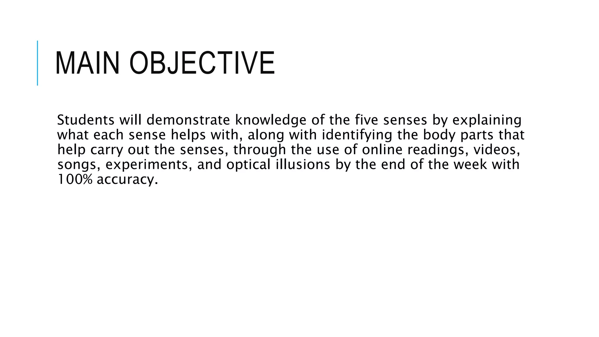 MAIN OBJECTIVE
Students will demonstrate knowledge of the five senses by explaining
what each sense helps with, along with identifying the body parts that
help carry out the senses, through the use of online readings, videos,
songs, experiments, and optical illusions by the end of the week with
100% accuracy.
 