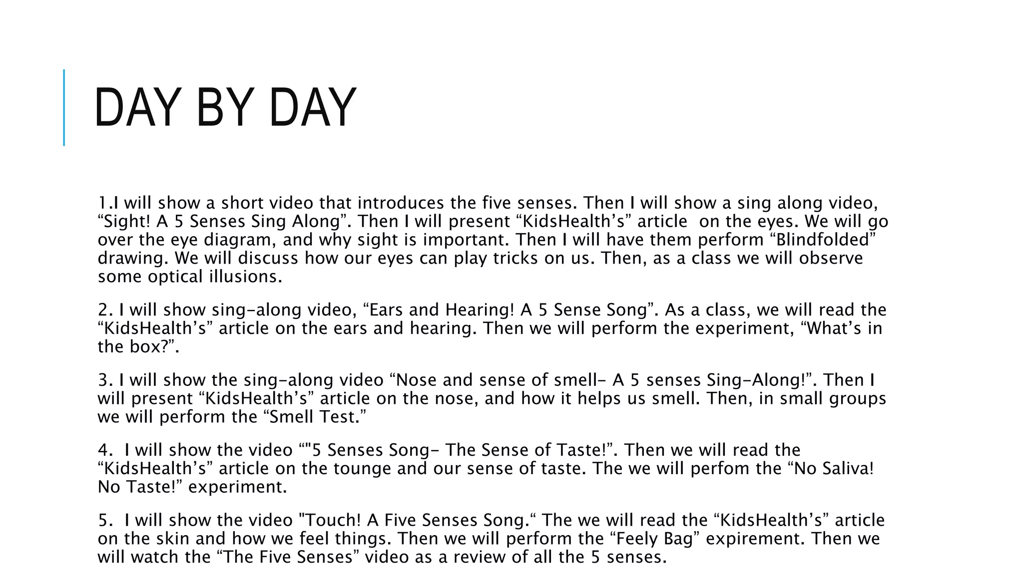 DAY BY DAY
1.I will show a short video that introduces the five senses. Then I will show a sing along video,
“Sight! A 5 Senses Sing Along”. Then I will present “KidsHealth’s” article on the eyes. We will go
over the eye diagram, and why sight is important. Then I will have them perform “Blindfolded”
drawing. We will discuss how our eyes can play tricks on us. Then, as a class we will observe
some optical illusions.
2. I will show sing-along video, “Ears and Hearing! A 5 Sense Song”. As a class, we will read the
“KidsHealth’s” article on the ears and hearing. Then we will perform the experiment, “What’s in
the box?”.
3. I will show the sing-along video “Nose and sense of smell- A 5 senses Sing-Along!”. Then I
will present “KidsHealth’s” article on the nose, and how it helps us smell. Then, in small groups
we will perform the “Smell Test.”
4. I will show the video “"5 Senses Song- The Sense of Taste!”. Then we will read the
“KidsHealth’s” article on the tounge and our sense of taste. The we will perfom the “No Saliva!
No Taste!” experiment.
5. I will show the video "Touch! A Five Senses Song.“ The we will read the “KidsHealth’s” article
on the skin and how we feel things. Then we will perform the “Feely Bag” expirement. Then we
will watch the “The Five Senses” video as a review of all the 5 senses.
 