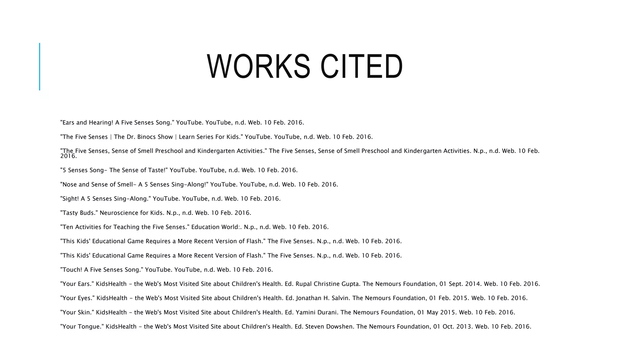 WORKS CITED
"Ears and Hearing! A Five Senses Song." YouTube. YouTube, n.d. Web. 10 Feb. 2016.
"The Five Senses | The Dr. Binocs Show | Learn Series For Kids." YouTube. YouTube, n.d. Web. 10 Feb. 2016.
"The Five Senses, Sense of Smell Preschool and Kindergarten Activities." The Five Senses, Sense of Smell Preschool and Kindergarten Activities. N.p., n.d. Web. 10 Feb.
2016.
"5 Senses Song- The Sense of Taste!" YouTube. YouTube, n.d. Web. 10 Feb. 2016.
"Nose and Sense of Smell- A 5 Senses Sing-Along!" YouTube. YouTube, n.d. Web. 10 Feb. 2016.
"Sight! A 5 Senses Sing-Along." YouTube. YouTube, n.d. Web. 10 Feb. 2016.
"Tasty Buds." Neuroscience for Kids. N.p., n.d. Web. 10 Feb. 2016.
"Ten Activities for Teaching the Five Senses." Education World:. N.p., n.d. Web. 10 Feb. 2016.
"This Kids' Educational Game Requires a More Recent Version of Flash." The Five Senses. N.p., n.d. Web. 10 Feb. 2016.
"This Kids' Educational Game Requires a More Recent Version of Flash." The Five Senses. N.p., n.d. Web. 10 Feb. 2016.
"Touch! A Five Senses Song." YouTube. YouTube, n.d. Web. 10 Feb. 2016.
"Your Ears." KidsHealth - the Web's Most Visited Site about Children's Health. Ed. Rupal Christine Gupta. The Nemours Foundation, 01 Sept. 2014. Web. 10 Feb. 2016.
"Your Eyes." KidsHealth - the Web's Most Visited Site about Children's Health. Ed. Jonathan H. Salvin. The Nemours Foundation, 01 Feb. 2015. Web. 10 Feb. 2016.
"Your Skin." KidsHealth - the Web's Most Visited Site about Children's Health. Ed. Yamini Durani. The Nemours Foundation, 01 May 2015. Web. 10 Feb. 2016.
"Your Tongue." KidsHealth - the Web's Most Visited Site about Children's Health. Ed. Steven Dowshen. The Nemours Foundation, 01 Oct. 2013. Web. 10 Feb. 2016.
 