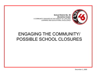 School District No. 46  (Sunshine Coast) A COMMUNITY ENGAGED IN THE PURSUIT OF LIFELONG LEARNING AND EDUCATIONAL EXCELLENCE  ENGAGING THE COMMUNITY/POSSIBLE SCHOOL CLOSURES December 1, 2009 