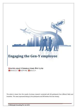 Engaging the Gen-Y employee

The article is drawn from the results of primary research conducted with 98 participants from different fields and
industries. The views expressed belong to the participants and HR leaders from the industry.

© WhiteLight Consulting Pvt. Ltd. 2013

Page 0

 