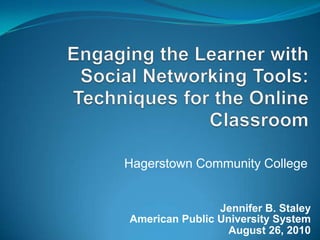 Engaging the Learner with Social Networking Tools: Techniques for the Online Classroom Hagerstown Community College Jennifer B. Staley American Public University System  August 26, 2010 
