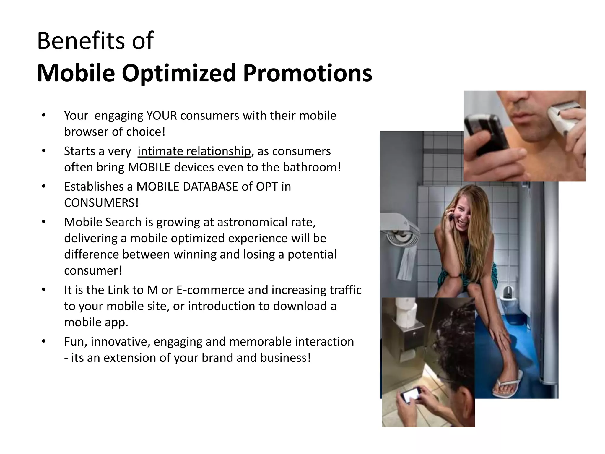 Benefits of
Mobile Optimized Promotions
•   Your engaging YOUR consumers with their mobile
    browser of choice!
•   Starts a very intimate relationship, as consumers
    often bring MOBILE devices even to the bathroom!
•   Establishes a MOBILE DATABASE of OPT in
    CONSUMERS!
•   Mobile Search is growing at astronomical rate,
    delivering a mobile optimized experience will be
    difference between winning and losing a potential
    consumer!
•   It is the Link to M or E-commerce and increasing traffic
    to your mobile site, or introduction to download a
    mobile app.
•   Fun, innovative, engaging and memorable interaction
    - its an extension of your brand and business!
 