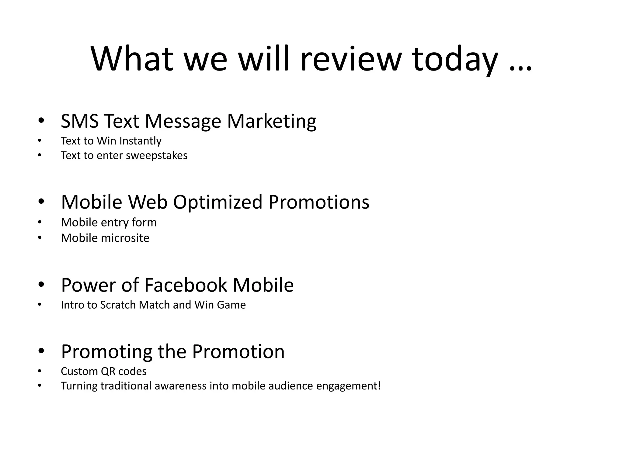 What we will review today …
• SMS Text Message Marketing
•   Text to Win Instantly
•   Text to enter sweepstakes



• Mobile Web Optimized Promotions
•   Mobile entry form
•   Mobile microsite


• Power of Facebook Mobile
•   Intro to Scratch Match and Win Game



• Promoting the Promotion
•   Custom QR codes
•   Turning traditional awareness into mobile audience engagement!
 