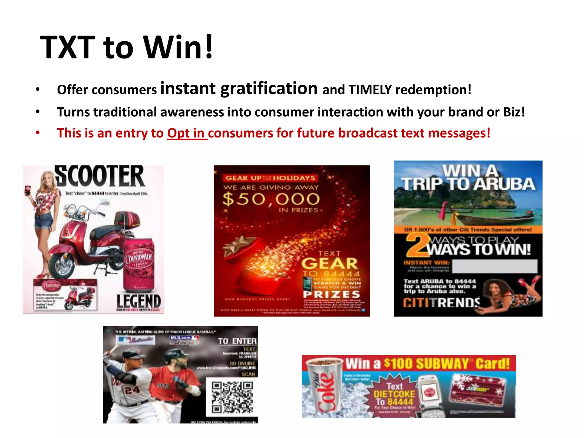 TXT to Win!
•   Offer consumers instant   gratification and TIMELY redemption!
•   Turns traditional awareness into consumer interaction with your brand or Biz!
•   This is an entry to Opt in consumers for future broadcast text messages!
 