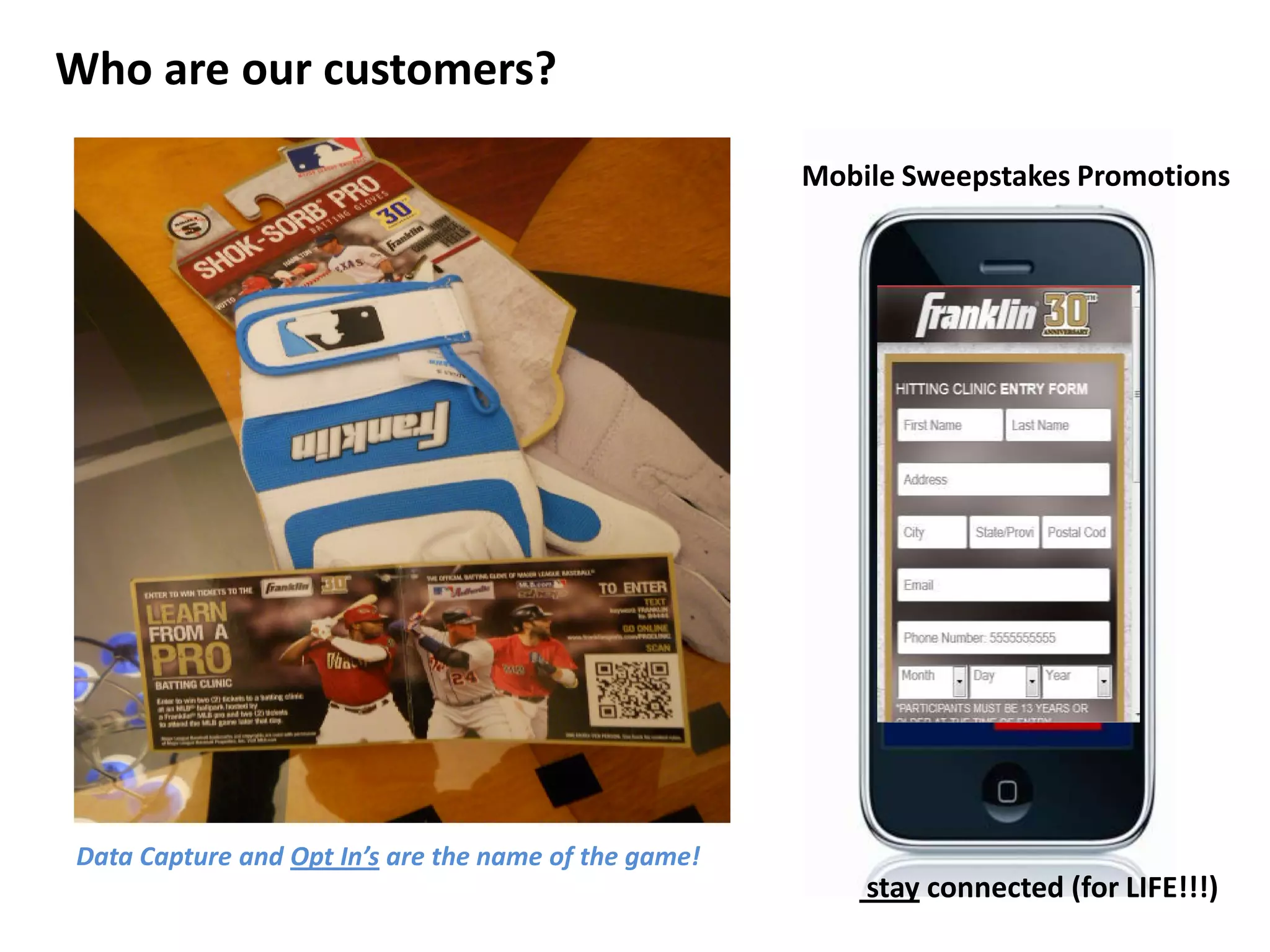 Who are our customers?

                                                      Mobile Sweepstakes Promotions




Data Capture and Opt In’s are the name of the game!
                                                          stay connected (for LIFE!!!)
 