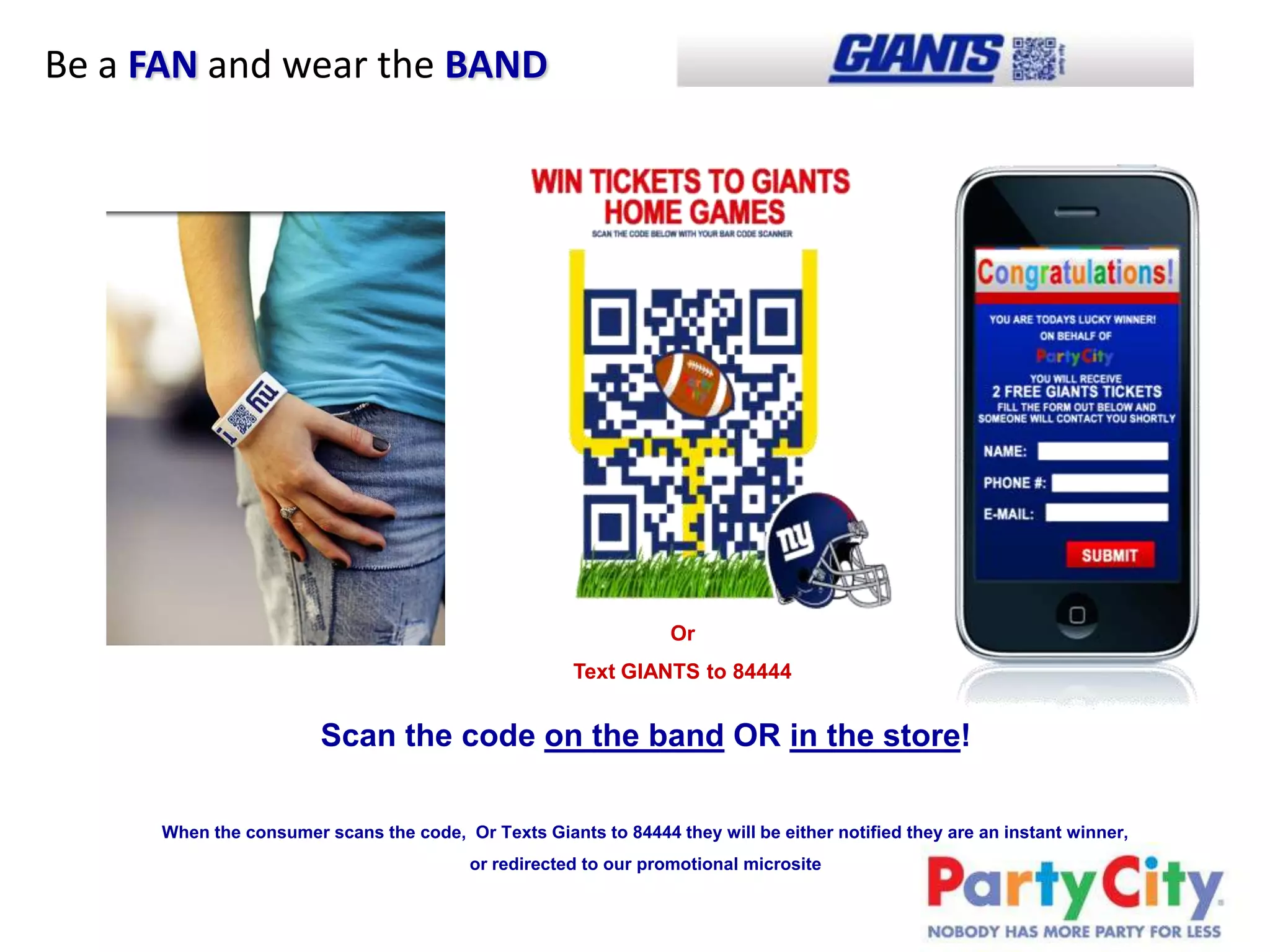 Be a FAN and wear the BAND




                                                                  Or
                                                      Text GIANTS to 84444


                        Scan the code on the band OR in the store!

      When the consumer scans the code, Or Texts Giants to 84444 they will be either notified they are an instant winner,
                                          or redirected to our promotional microsite
 