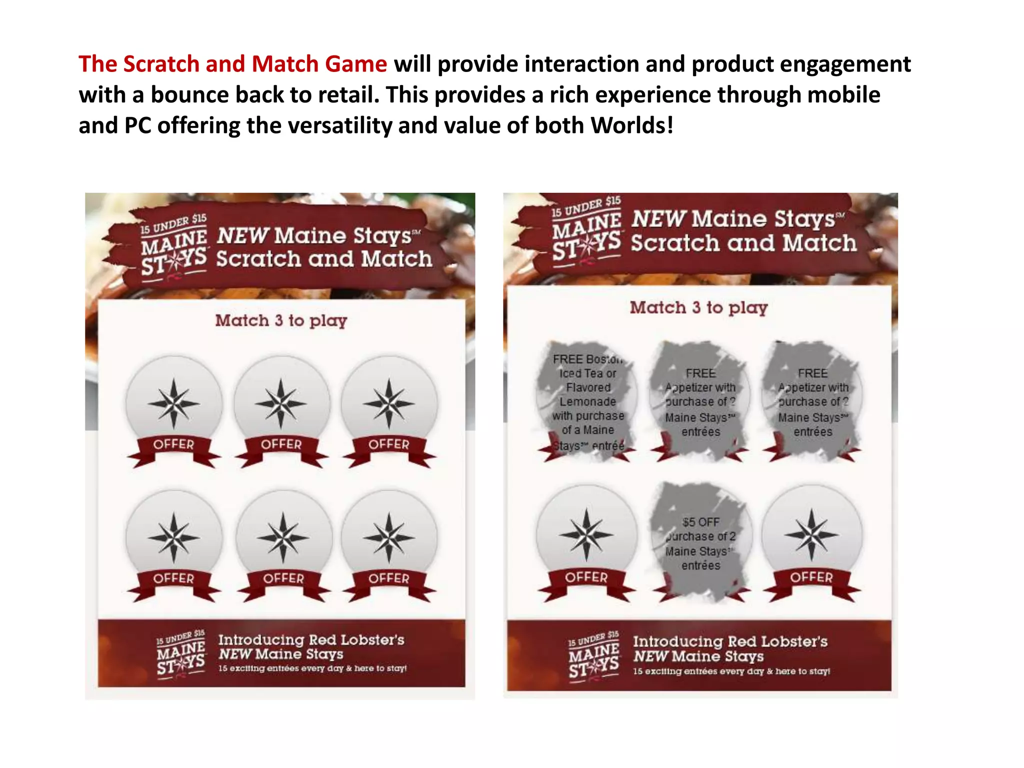 The Scratch and Match Game will provide interaction and product engagement
with a bounce back to retail. This provides a rich experience through mobile
and PC offering the versatility and value of both Worlds!
 