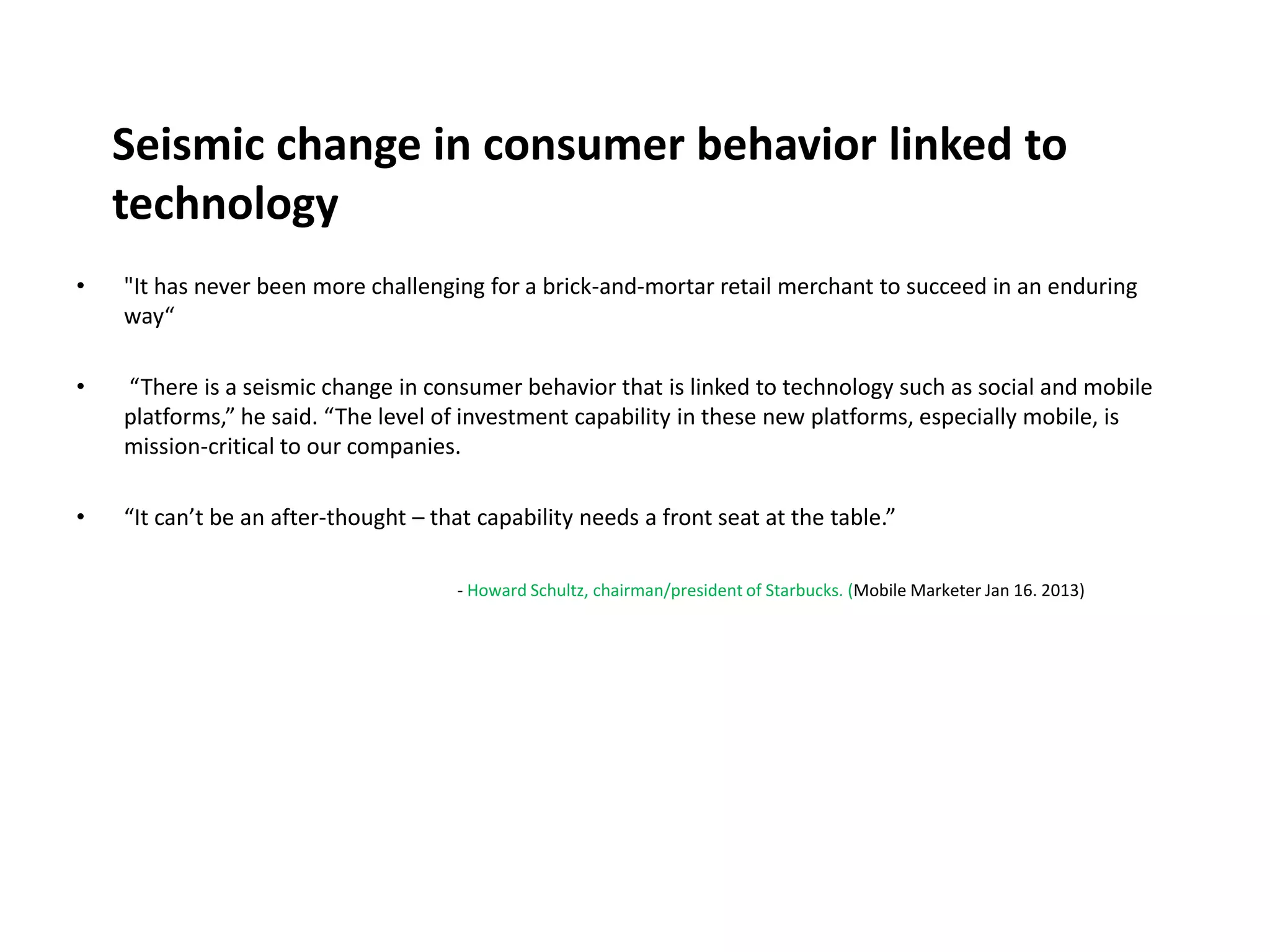 Seismic change in consumer behavior linked to
    technology
•   "It has never been more challenging for a brick-and-mortar retail merchant to succeed in an enduring
    way“

•   “There is a seismic change in consumer behavior that is linked to technology such as social and mobile
    platforms,” he said. “The level of investment capability in these new platforms, especially mobile, is
    mission-critical to our companies.

•   “It can’t be an after-thought – that capability needs a front seat at the table.”

                                      - Howard Schultz, chairman/president of Starbucks. (Mobile Marketer Jan 16. 2013)
 