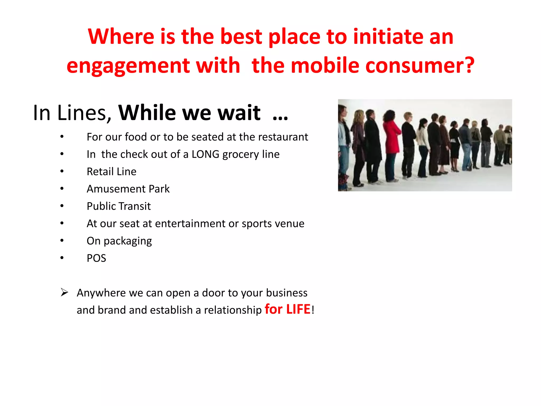 Where is the best place to initiate an
      engagement with the mobile consumer?
In Lines, While we wait …
  •    For our food or to be seated at the restaurant
  •    In the check out of a LONG grocery line
  •    Retail Line
  •    Amusement Park
  •    Public Transit
  •    At our seat at entertainment or sports venue
  •    On packaging
  •    POS

   Anywhere we can open a door to your business
    and brand and establish a relationship for LIFE!
 