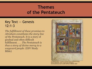 Key Text — Genesis
12:1-3
The fulfillment of these promises to
Abraham constitutes the story line
of the Pentateuch. It is a story of
gradual and often difficult
fulfillment. . . . The Pentateuch is
thus a story of divine mercy to a
wayward people. (ESV Study
Bible)
Themes 
of the Pentateuch
The British Library / Creative Commons CC0 1.0 Universal Public
Domain Dedication, http://www.bl.uk/catalogues/
illuminatedmanuscripts/ILLUMIN.ASP?Size=mid&IllID=49699
 