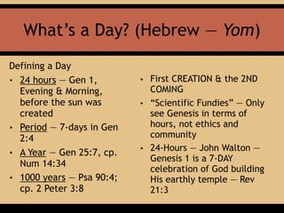 What’s a Day? (Hebrew — Yom)
Defining a Day
• 24 hours — Gen 1,
Evening & Morning,
before the sun was
created
• Period — 7-days in Gen
2:4
• A Year — Gen 25:7, cp.
Num 14:34
• 1000 years — Psa 90:4;
cp. 2 Peter 3:8
• First CREATION & the 2ND
COMING
• “Scientific Fundies” — Only
see Genesis in terms of
hours, not ethics and
community
• 24-Hours — John Walton —
Genesis 1 is a 7-DAY
celebration of God building
His earthly temple — Rev
21:3
 